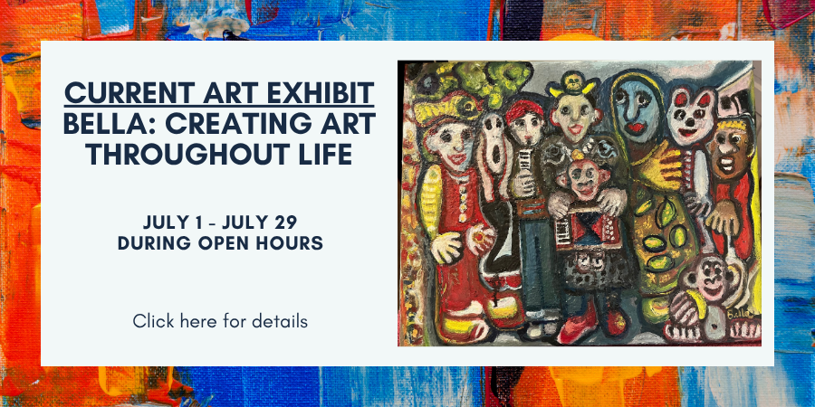 Current Art Exhibit. Bella: Creating Art Throughout Life.  July 1 - July 29, during open hours.