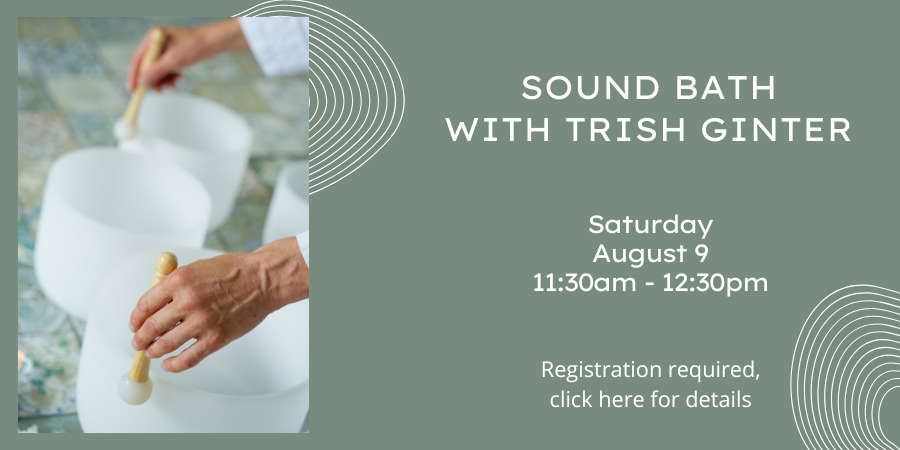 Sound Bath with Trish Ginter Saturday, August 9 11:30 AM—12:30 PM. Registration required, click here for details.