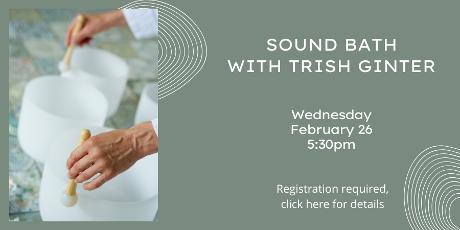 Sound Bath with Trish Ginter Wednesday, February 26 5:30—6:30 PM. Registration required, click here for details.