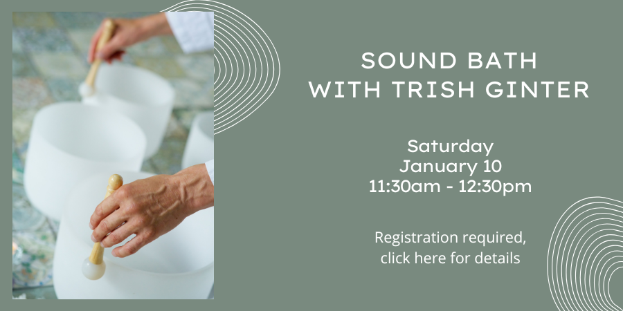 Sound Bath with Trish Ginter Saturday, January 10 11:30 AM—12:30 PM. Registration required, click here for details.